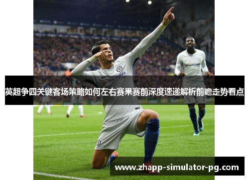 英超争四关键客场策略如何左右赛果赛前深度速递解析前瞻走势看点
