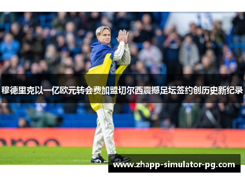 穆德里克以一亿欧元转会费加盟切尔西震撼足坛签约创历史新纪录